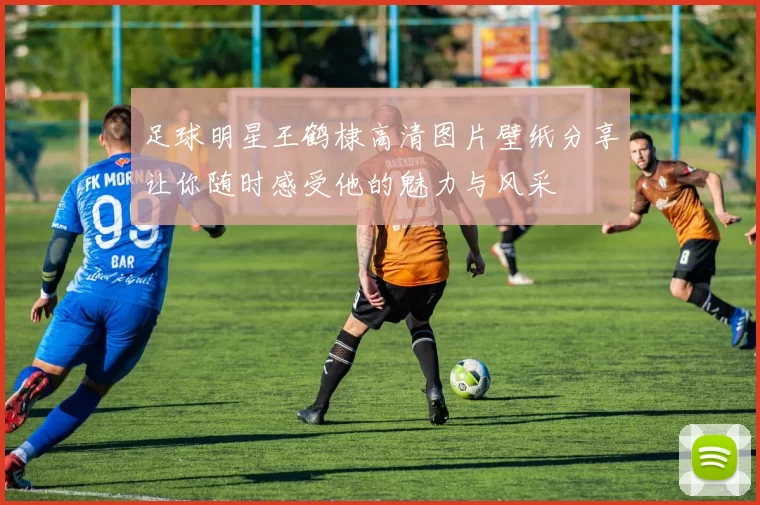 足球明星王鹤棣高清图片壁纸分享让你随时感受他的魅力与风采