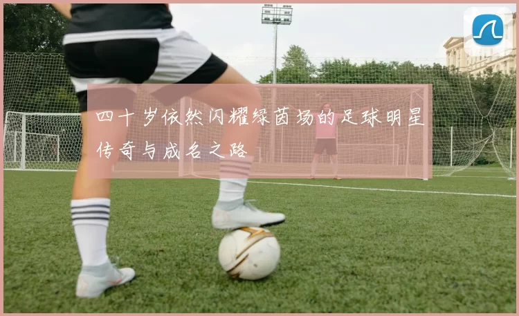 四十岁依然闪耀绿茵场的足球明星传奇与成名之路