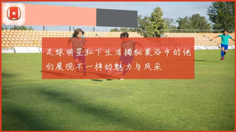 足球明星私下生活揭秘裹浴巾的他们展现不一样的魅力与风采