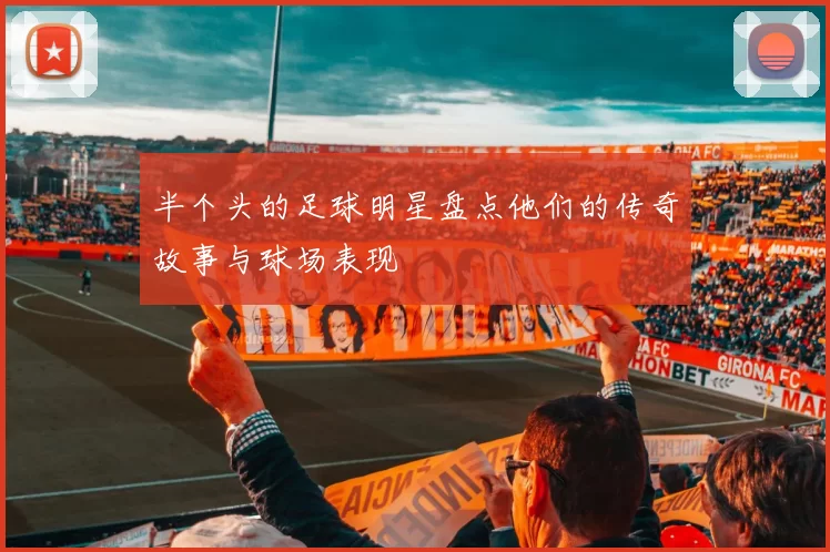 半个头的足球明星盘点他们的传奇故事与球场表现
