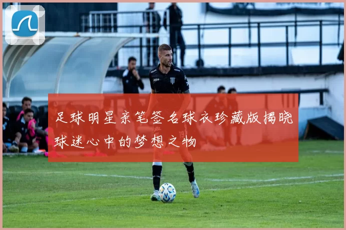足球明星亲笔签名球衣珍藏版揭晓球迷心中的梦想之物