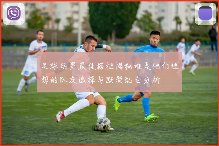 足球明星最佳搭档揭秘谁是他们理想的队友选择与默契配合分析