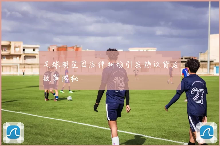 足球明星因法律纠纷引发热议背后故事揭秘