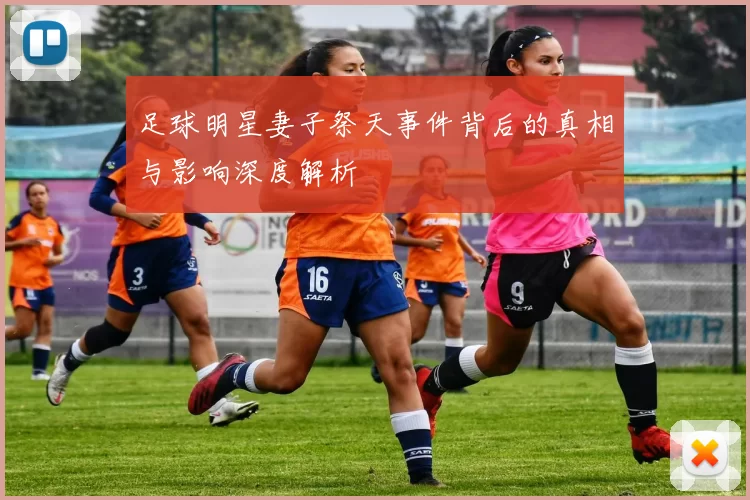 足球明星妻子祭天事件背后的真相与影响深度解析