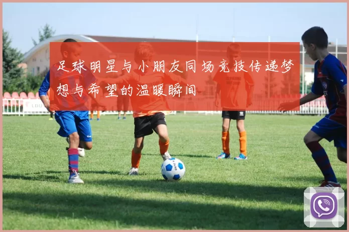 足球明星与小朋友同场竞技传递梦想与希望的温暖瞬间