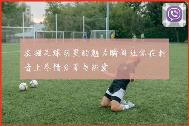 发掘足球明星的魅力瞬间让你在抖音上尽情分享与热爱
