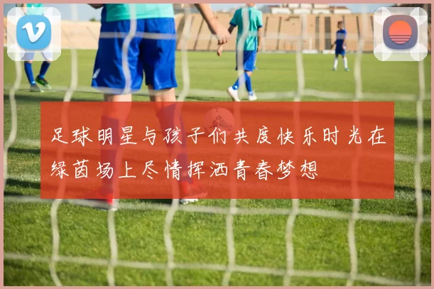 足球明星与孩子们共度快乐时光在绿茵场上尽情挥洒青春梦想