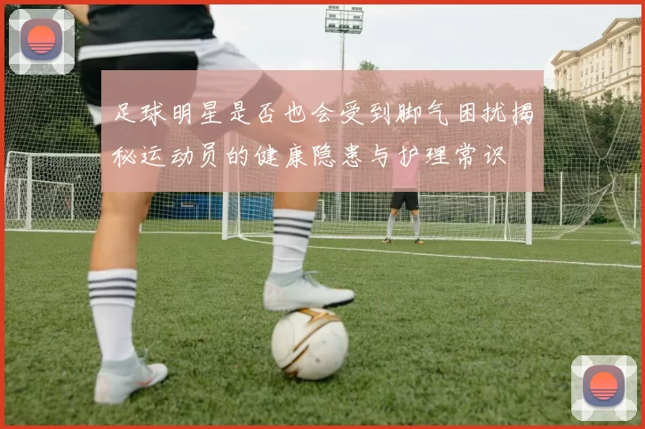 足球明星是否也会受到脚气困扰揭秘运动员的健康隐患与护理常识