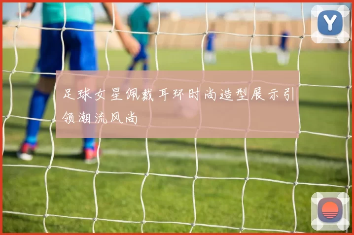 足球女星佩戴耳环时尚造型展示引领潮流风尚