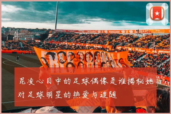 昆凌心目中的足球偶像是谁揭秘她对足球明星的热爱与追随
