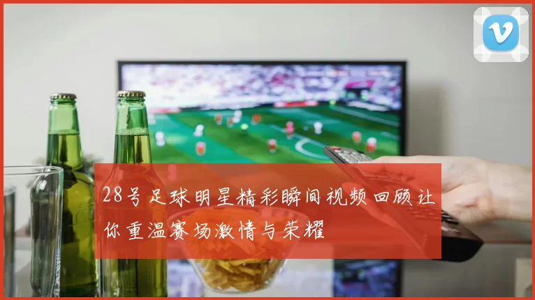 28号足球明星精彩瞬间视频回顾让你重温赛场激情与荣耀