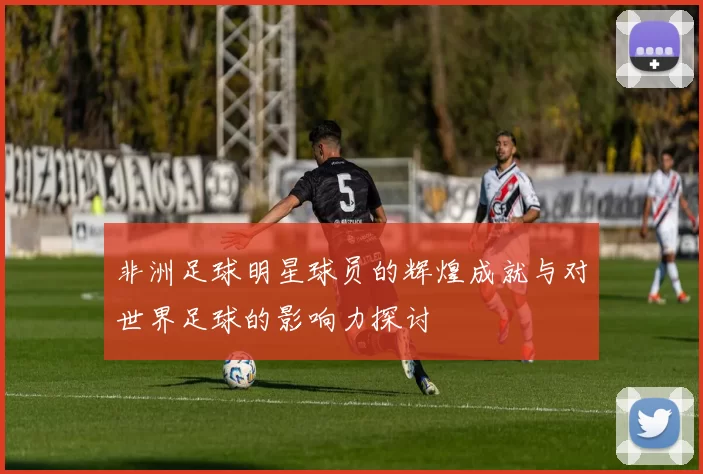 非洲足球明星球员的辉煌成就与对世界足球的影响力探讨