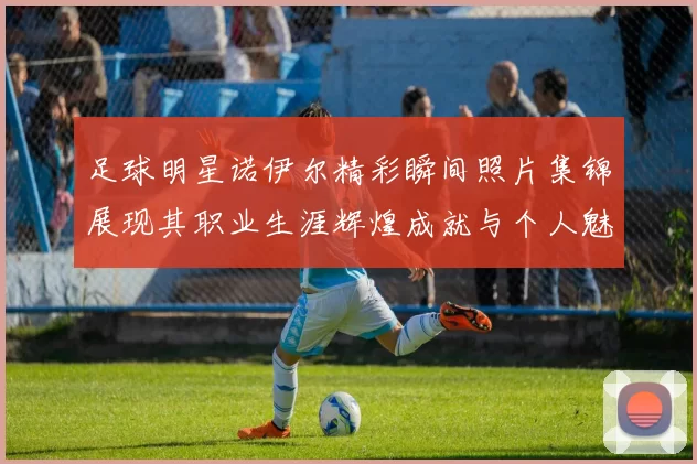 足球明星诺伊尔精彩瞬间照片集锦展现其职业生涯辉煌成就与个人魅力