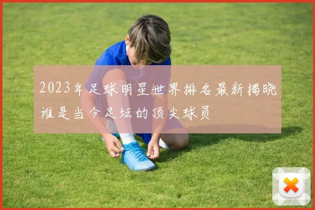 2023年足球明星世界排名最新揭晓谁是当今足坛的顶尖球员