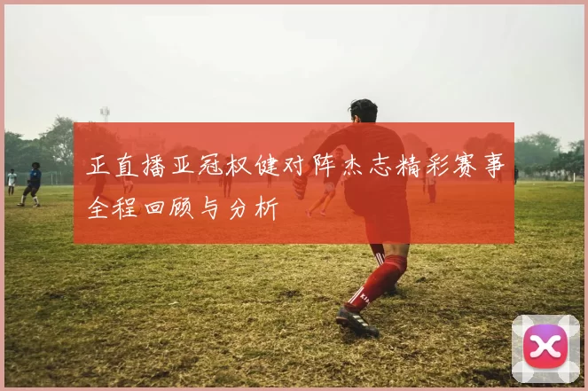 正直播亚冠权健对阵杰志精彩赛事全程回顾与分析