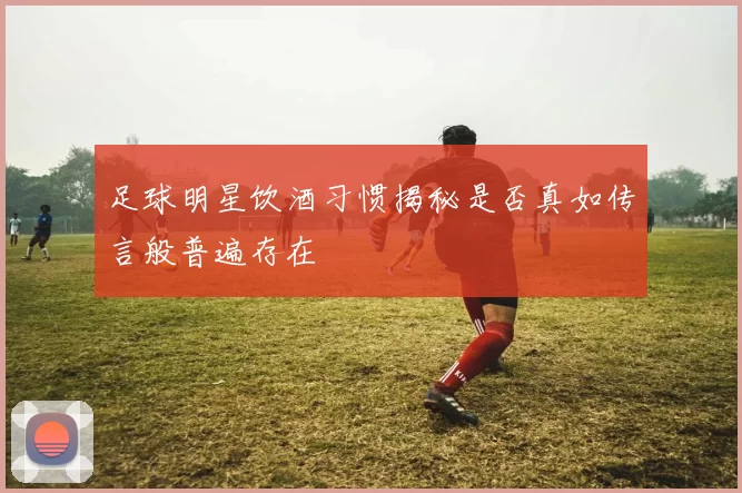 足球明星饮酒习惯揭秘是否真如传言般普遍存在