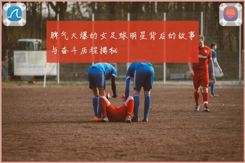 脾气火爆的女足球明星背后的故事与奋斗历程揭秘