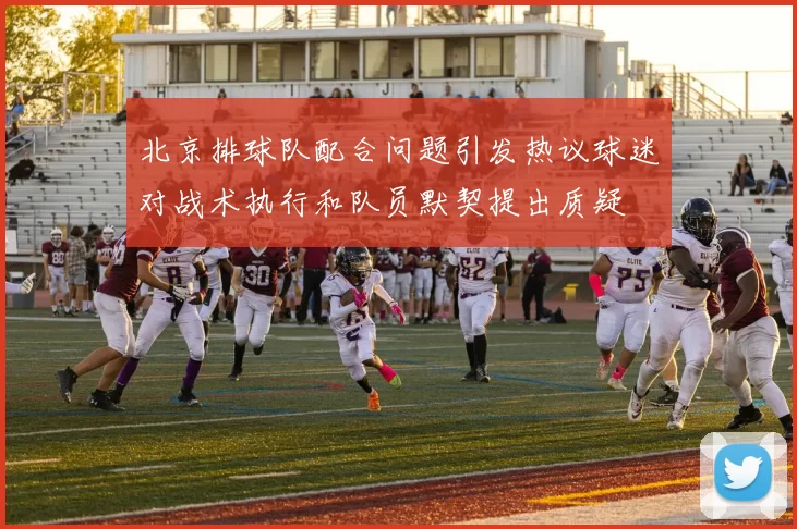 北京排球队配合问题引发热议球迷对战术执行和队员默契提出质疑