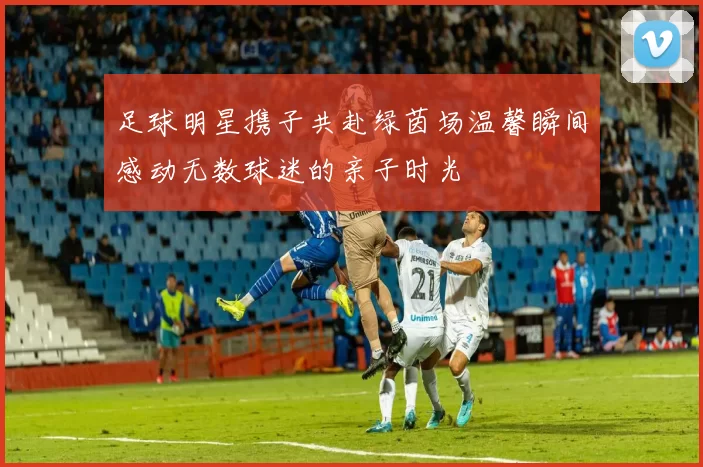 足球明星携子共赴绿茵场温馨瞬间感动无数球迷的亲子时光