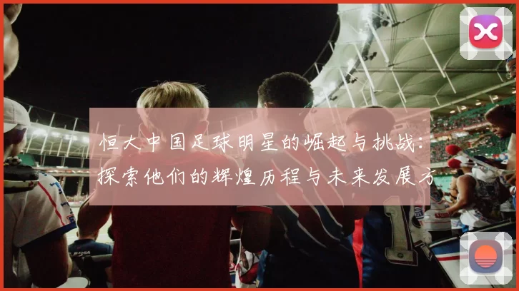 恒大中国足球明星的崛起与挑战：探索他们的辉煌历程与未来发展方向