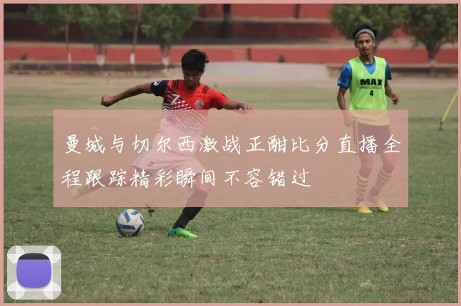 曼城与切尔西激战正酣比分直播全程跟踪精彩瞬间不容错过