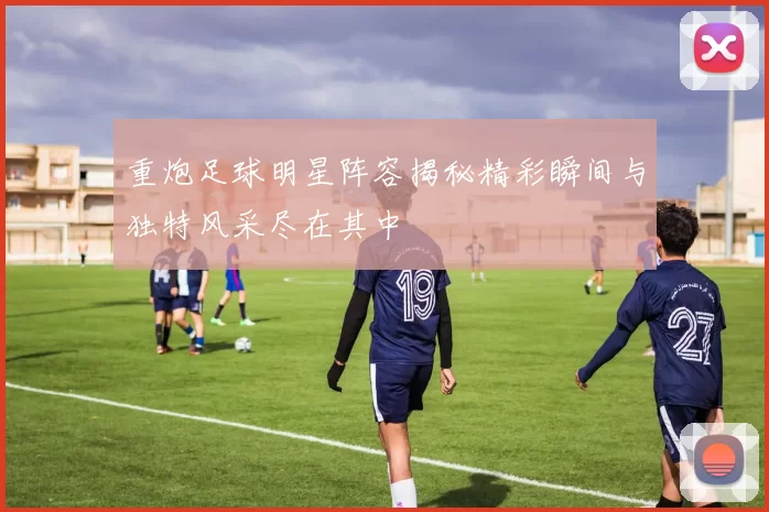 重炮足球明星阵容揭秘精彩瞬间与独特风采尽在其中