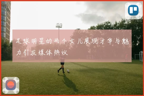 足球明星的两个女儿展现才华与魅力引发媒体热议
