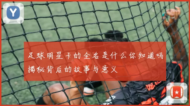 足球明星卡的全名是什么你知道吗揭秘背后的故事与意义