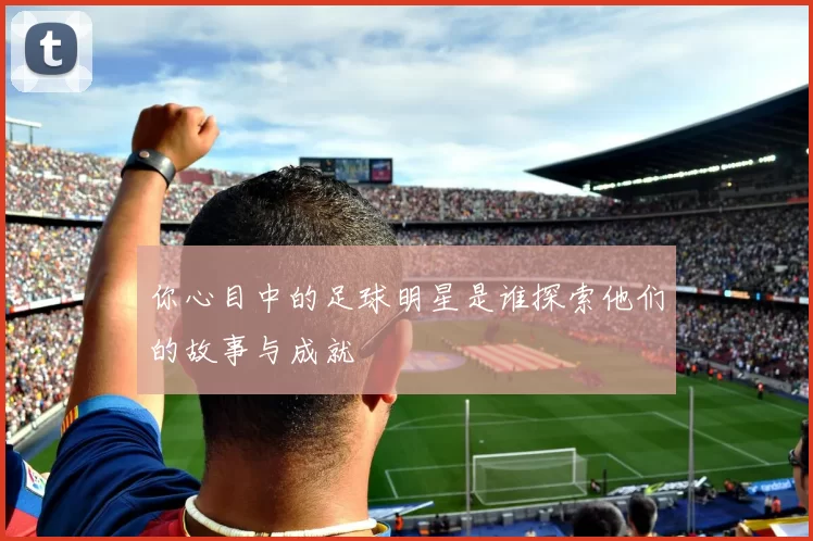 你心目中的足球明星是谁探索他们的故事与成就