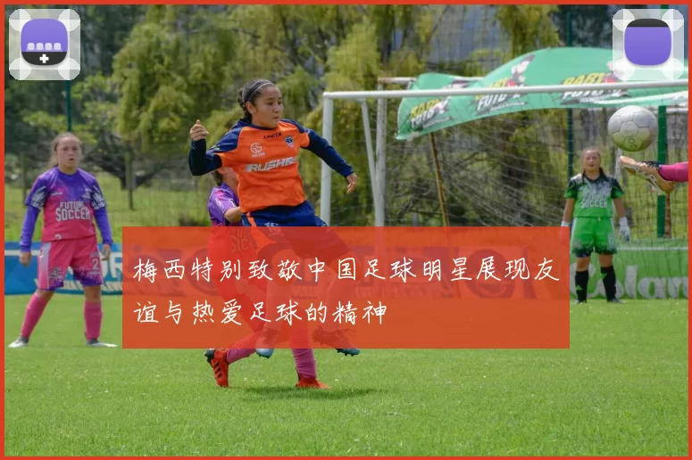 梅西特别致敬中国足球明星展现友谊与热爱足球的精神