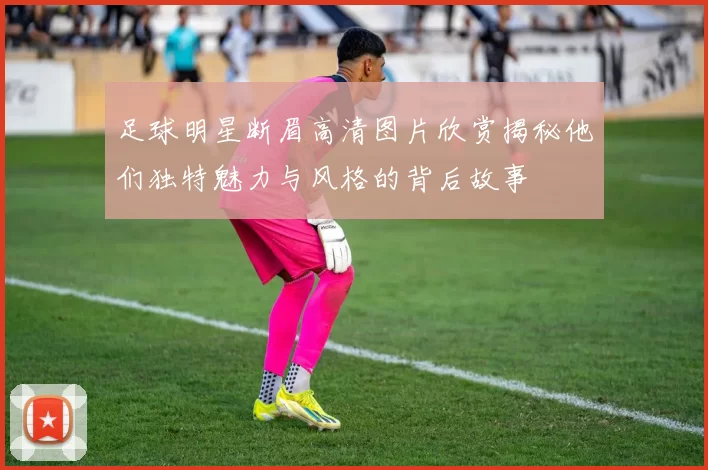 足球明星断眉高清图片欣赏揭秘他们独特魅力与风格的背后故事