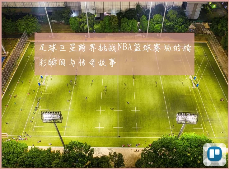 足球巨星跨界挑战NBA篮球赛场的精彩瞬间与传奇故事
