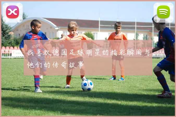 我喜欢德国足球明星的精彩瞬间与他们的传奇故事