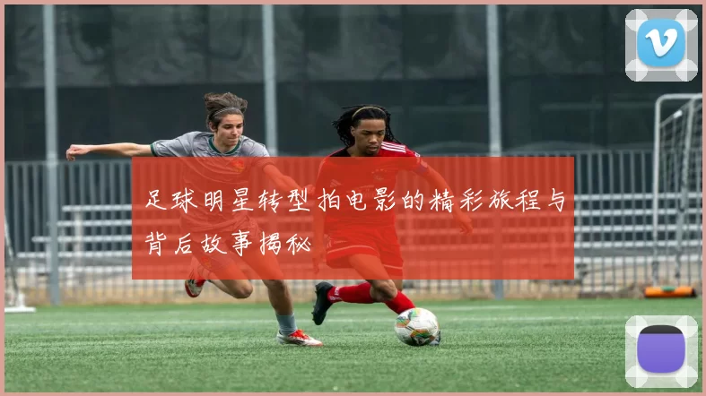 足球明星转型拍电影的精彩旅程与背后故事揭秘