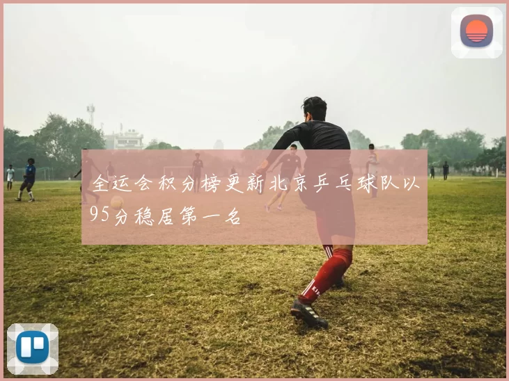 全运会积分榜更新北京乒乓球队以95分稳居第一名