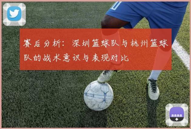 赛后分析：深圳篮球队与杭州篮球队的战术意识与表现对比