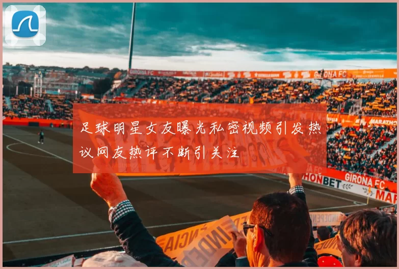 足球明星女友曝光私密视频引发热议网友热评不断引关注