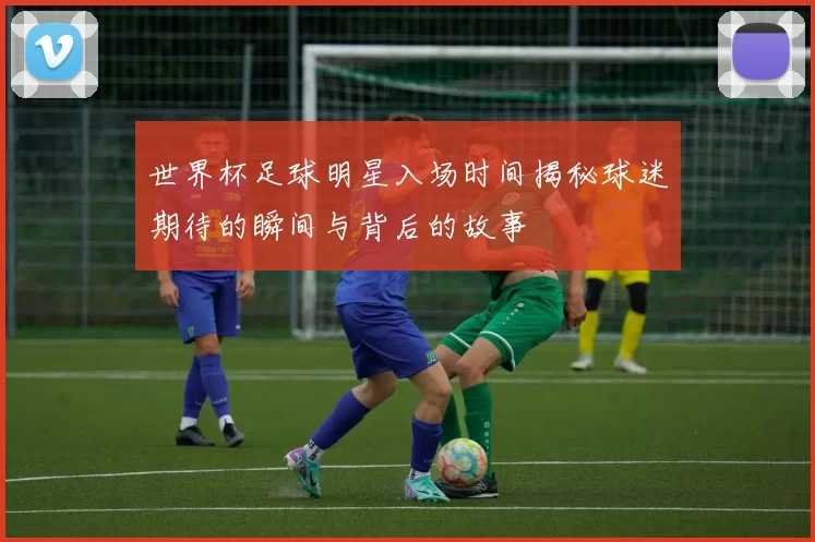 世界杯足球明星入场时间揭秘球迷期待的瞬间与背后的故事