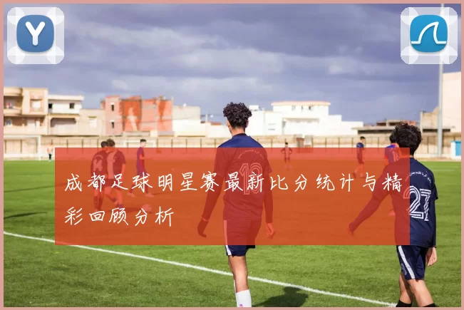 成都足球明星赛最新比分统计与精彩回顾分析