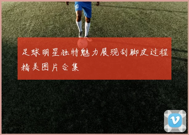 足球明星独特魅力展现刮脚皮过程精美图片合集
