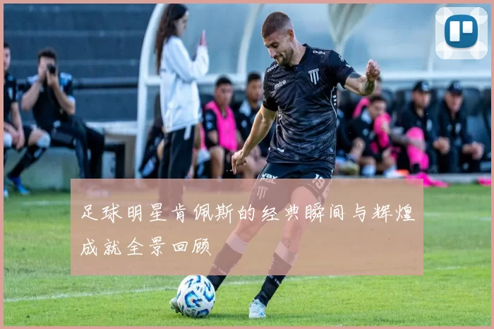 足球明星肯佩斯的经典瞬间与辉煌成就全景回顾