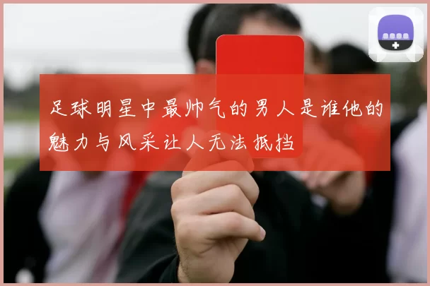 足球明星中最帅气的男人是谁他的魅力与风采让人无法抵挡