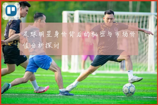 足球明星身价背后的秘密与市场价值分析探讨