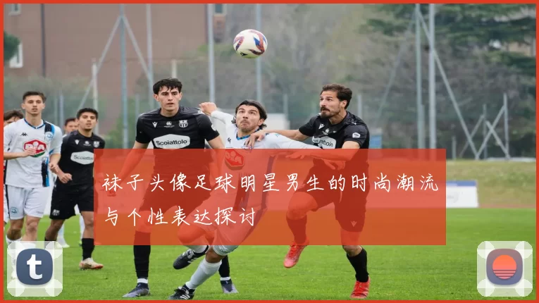 袜子头像足球明星男生的时尚潮流与个性表达探讨