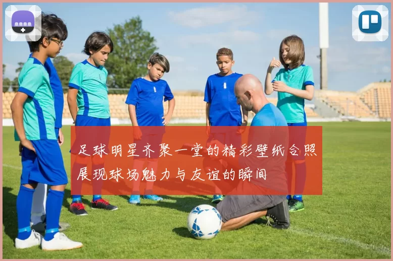 足球明星齐聚一堂的精彩壁纸合照展现球场魅力与友谊的瞬间