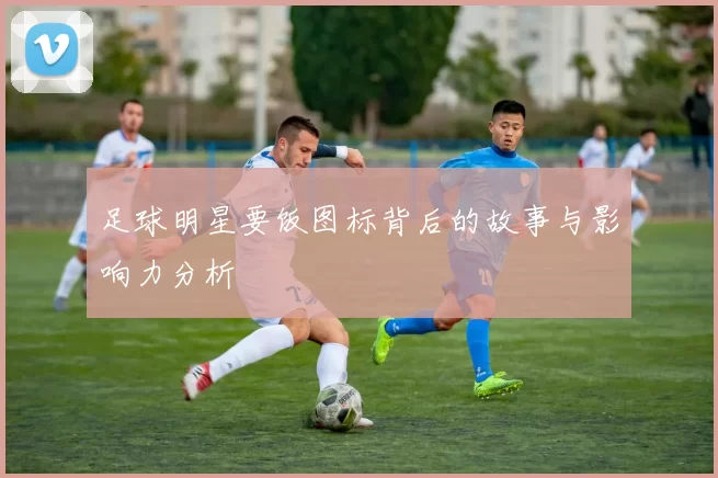足球明星要饭图标背后的故事与影响力分析