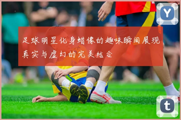足球明星化身蜡像的趣味瞬间展现真实与虚幻的完美结合