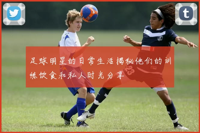 足球明星的日常生活揭秘他们的训练饮食和私人时光分享