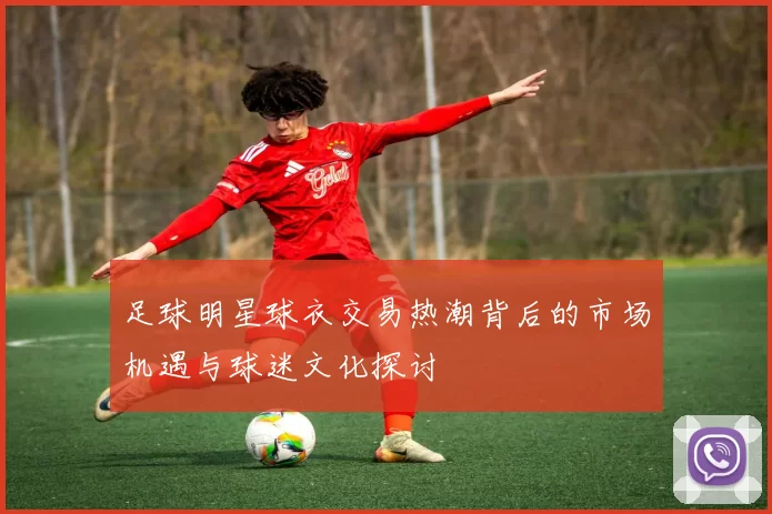 足球明星球衣交易热潮背后的市场机遇与球迷文化探讨