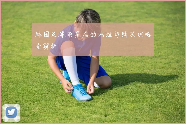 韩国足球明星店的地址与购买攻略全解析